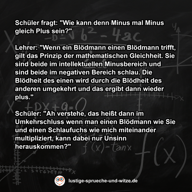 Sch&uuml;ler fragt: "Wie kann denn Minus mal Minus gleich Plus sein?"  Lehrer: "Wenn ein Bl&ouml;dmann einen Bl&ouml;dmann trifft, gilt das Prinzip der mathematischen Gleichheit. Sie sind beide im intellektuellen Minusbereich und sind beide im negativen Bereich schlau. Die Bl&ouml;dheit des einen wird durch die Bl&ouml;dheit des anderen umgekehrt und das ergibt dann wieder plus."  Sch&uuml;ler: "Ah verstehe, das hei&szlig;t dann im Umkehrschluss wenn man einen Bl&ouml;dmann wie Sie und einen Schlaufuchs wie mich miteinander multipliziert, kann dabei nur Unsinn herauskommen?"