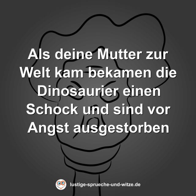 Als deine Mutter zur Welt kam bekamen die Dinosaurier einen Schock und sind vor Angst ausgestorben