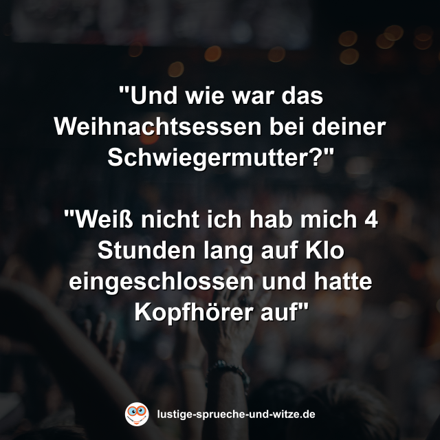 "Und wie war das Weihnachtsessen bei deiner Schwiegermutter?" "Wei&szlig; nicht ich hab mich 4 Stunden lang auf Klo eingeschlossen und hatte Kopfh&ouml;rer auf"