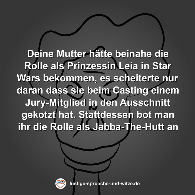Deine Mutter h&auml;tte beinahe die Rolle als Prinzessin Leia in Star Wars bekommen, es scheiterte nur daran dass sie beim Casting einem Jury-Mitglied in den Ausschnitt gekotzt hat. Stattdessen bot man ihr die Rolle als Jabba-The-Hutt an