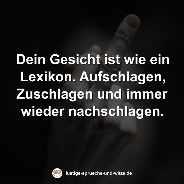 Dein Gesicht ist wie ein Lexikon. Aufschlagen, Zuschlagen und immer wieder nachschlagen.