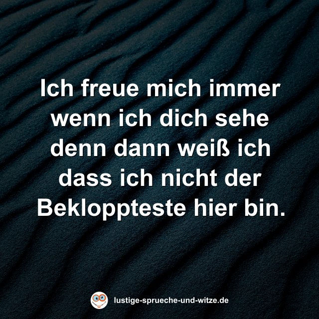 Ich freue mich immer wenn ich dich sehe denn dann wei&szlig; ich dass ich nicht der Bekloppteste hier bin.