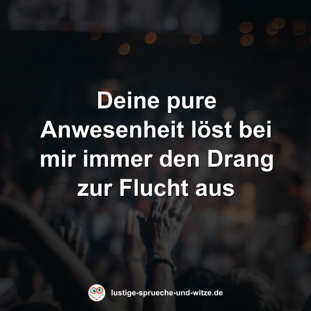 Deine pure Anwesenheit l&ouml;st bei mir immer den Drang zur Flucht aus