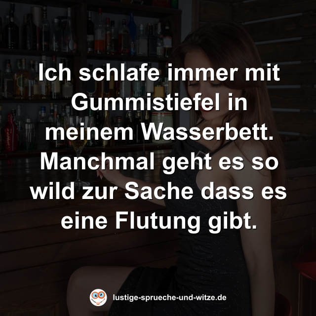 Ich schlafe immer mit Gummistiefel in meinem Wasserbett. Manchmal geht es so wild zur Sache dass es eine Flutung gibt.