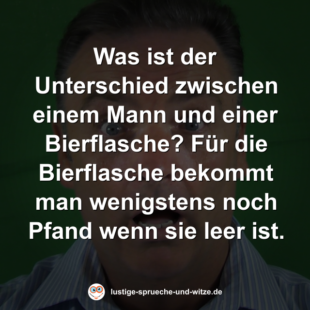 Was ist der Unterschied zwischen einem Mann und einer Bierflasche? F&uuml;r die Bierflasche bekommt man wenigstens noch Pfand wenn sie leer ist.