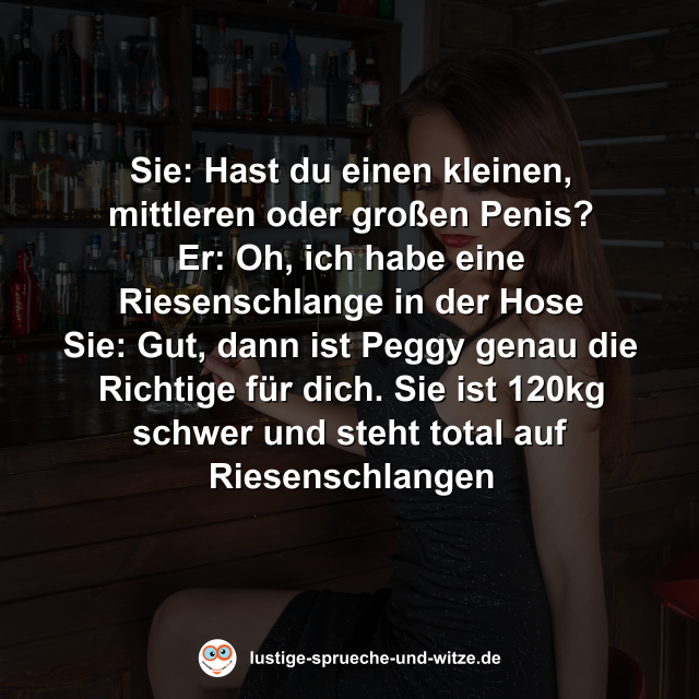 Sie: Hast du einen kleinen, mittleren oder gro&szlig;en Penis? Er: Oh, ich habe eine Riesenschlange in der Hose Sie: Gut, dann ist Peggy genau die Richtige f&uuml;r dich. Sie ist 120kg schwer und steht total auf Riesenschlangen