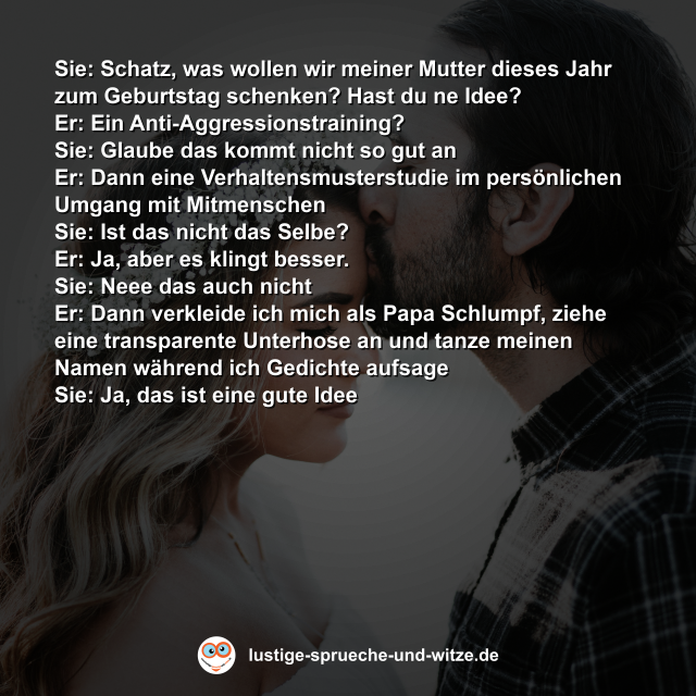 Sie: Schatz, was wollen wir meiner Mutter dieses Jahr zum Geburtstag schenken? Hast du ne Idee? Er: Ein Anti-Aggressionstraining? Sie: Glaube das kommt nicht so gut an Er: Dann eine Verhaltensmusterstudie im pers&ouml;nlichen Umgang mit Mitmenschen Sie: Ist das nicht das Selbe? Er: Ja, aber es klingt besser. Sie: Neee das auch nicht Er: Dann verkleide ich mich als Papa Schlumpf, ziehe eine transparente Unterhose an und tanze meinen Namen w&auml;hrend ich Gedichte aufsage Sie: Ja, das ist eine gute Idee