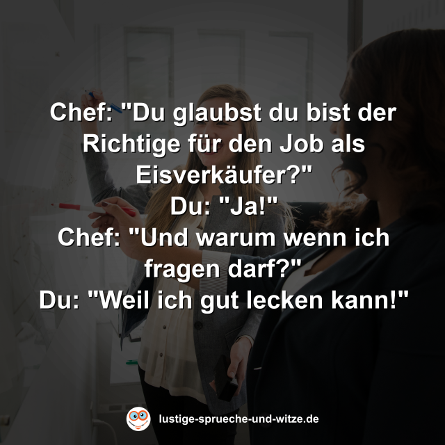 Chef: "Du glaubst du bist der Richtige f&uuml;r den Job als Eisverk&auml;ufer?" Du: "Ja!" Chef: "Und warum wenn ich fragen darf?" Du: "Weil ich gut lecken kann!"