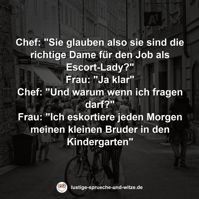 Chef: "Sie glauben also sie sind die richtige Dame f&uuml;r den Job als Escort-Lady?" Frau: "Ja klar" Chef: "Und warum wenn ich fragen darf?" Frau: "Ich eskortiere jeden Morgen meinen kleinen Bruder in den Kindergarten"