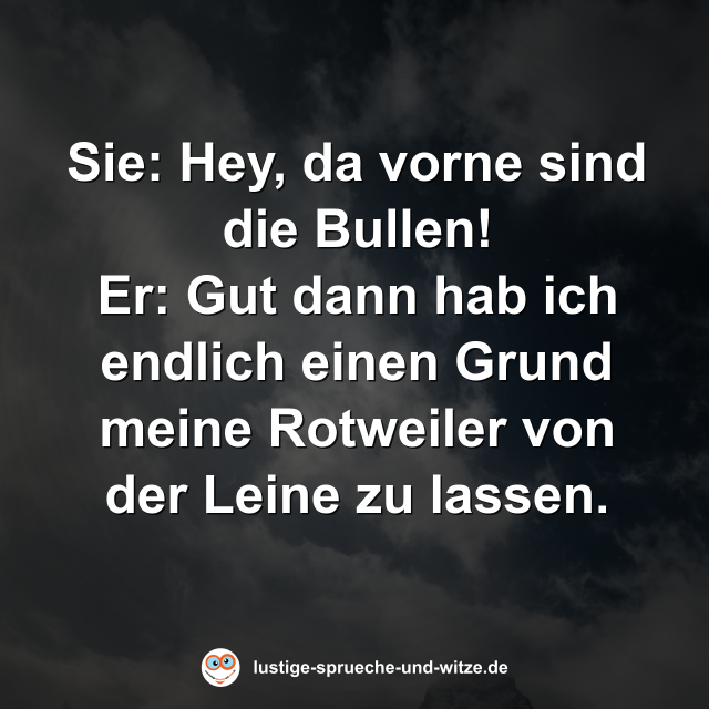 Sie: Hey, da vorne sind die Bullen! Er: Gut dann hab ich endlich einen Grund meine Rotweiler von der Leine zu lassen.