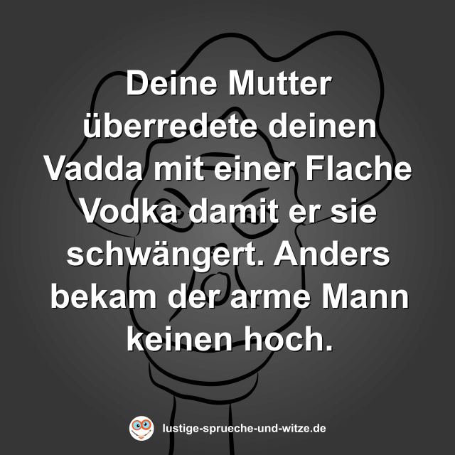 Deine Mutter &uuml;berredete deinen Vadda mit einer Flache Vodka damit er sie schw&auml;ngert. Anders bekam der arme Mann keinen hoch.