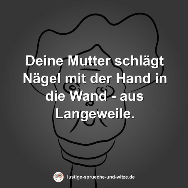 Deine Mutter schl&auml;gt N&auml;gel mit der Hand in die Wand - aus Langeweile.