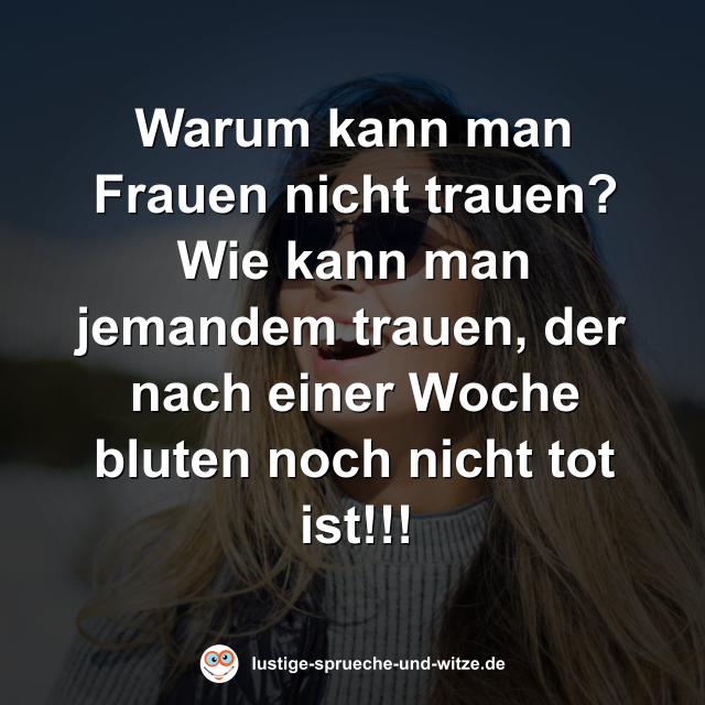 Warum kann man Frauen nicht trauen? Wie kann man jemandem trauen, der nach einer Woche bluten noch nicht tot ist!!!