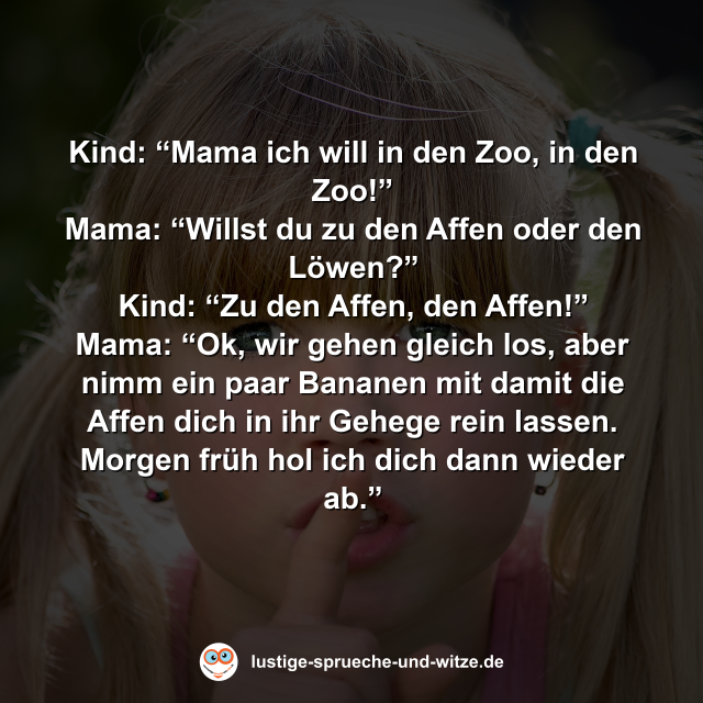 Kind: &ldquo;Mama ich will in den Zoo, in den Zoo!&rdquo; Mama: &ldquo;Willst du zu den Affen oder den L&ouml;wen?&rdquo; Kind: &ldquo;Zu den Affen, den Affen!&rdquo; Mama: &ldquo;Ok, wir gehen gleich los, aber nimm ein paar Bananen mit damit die Affen dich in ihr Gehege rein lassen. Morgen fr&uuml;h hol ich dich dann wieder ab.&rdquo;