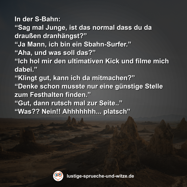In der S-Bahn: &ldquo;Sag mal Junge, ist das normal dass du da drau&szlig;en dranh&auml;ngst?&rdquo; &ldquo;Ja Mann, ich bin ein Sbahn-Surfer.&rdquo; &ldquo;Aha, und was soll das?&rdquo; &ldquo;Ich hol mir den ultimativen Kick und filme mich dabei.&rdquo; &ldquo;Klingt gut, kann ich da mitmachen?&rdquo; &ldquo;Denke schon musste nur eine g&uuml;nstige Stelle zum Festhalten finden.&rdquo; &ldquo;Gut, dann rutsch mal zur Seite..&rdquo; &ldquo;Was?? Nein!! Ahhhhhhh... platsch&rdquo;
