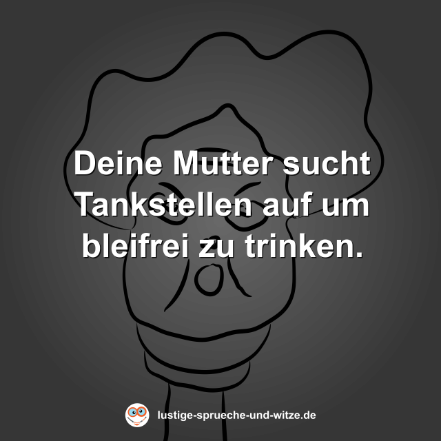 Deine Mutter sucht Tankstellen auf um bleifrei zu trinken.