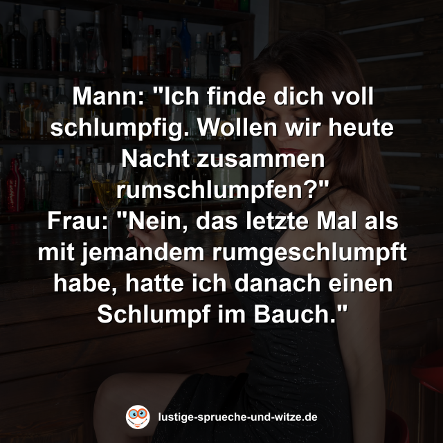 Mann: "Ich finde dich voll schlumpfig. Wollen wir heute Nacht zusammen rumschlumpfen?" Frau: "Nein, das letzte Mal als mit jemandem rumgeschlumpft habe, hatte ich danach einen Schlumpf im Bauch."