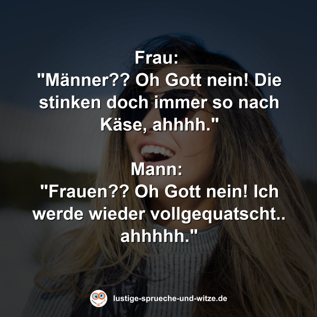 Frau:  "M&auml;nner?? Oh Gott nein! Die stinken doch immer so nach K&auml;se, ahhhh."  Mann:  "Frauen?? Oh Gott nein! Ich werde wieder vollgequatscht.. ahhhhh."