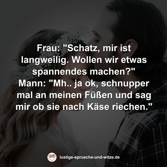 Frau: "Schatz, mir ist langweilig. Wollen wir etwas spannendes machen?" Mann: "Mh.. ja ok, schnupper mal an meinen F&uuml;&szlig;en und sag mir ob sie nach K&auml;se riechen."