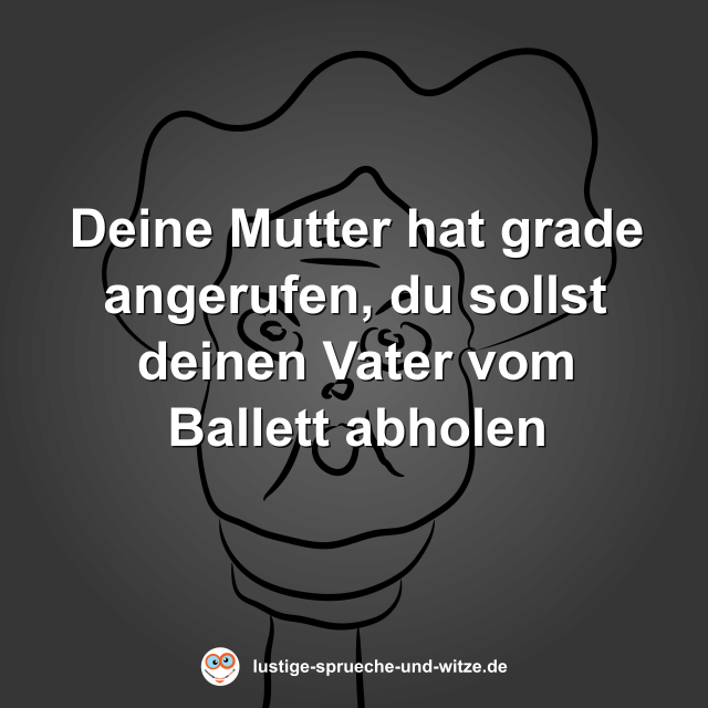 Deine Mutter hat grade angerufen, du sollst deinen Vater vom Ballett abholen