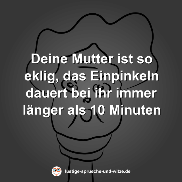 Deine Mutter ist so eklig, das Einpinkeln dauert bei ihr immer l&auml;nger als 10 Minuten
