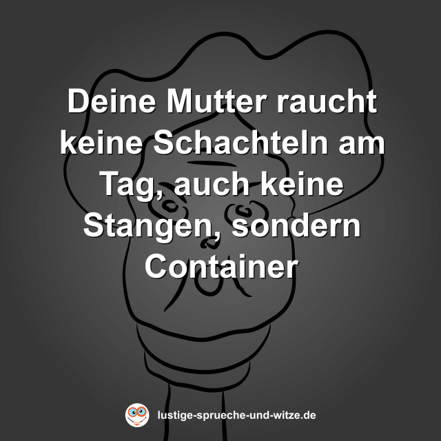 Deine Mutter raucht keine Schachteln am Tag, auch keine Stangen, sondern Container