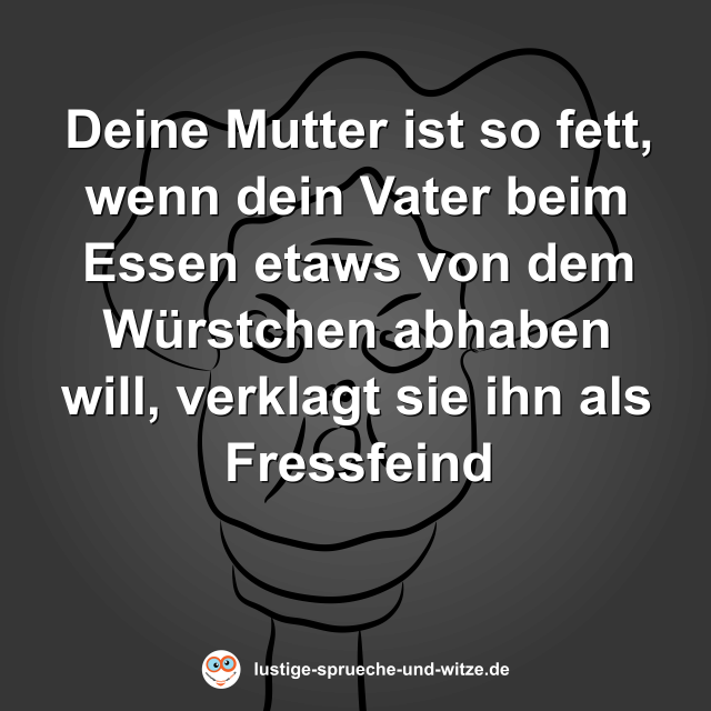 Deine Mutter ist so fett, wenn dein Vater beim Essen etaws von dem W&uuml;rstchen abhaben will, verklagt sie ihn als Fressfeind